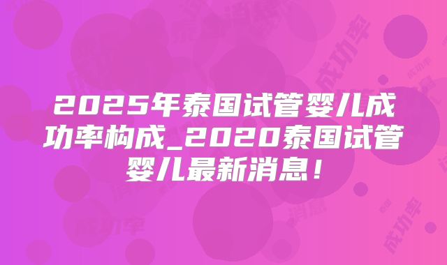 2025年泰国试管婴儿成功率构成_2020泰国试管婴儿最新消息!