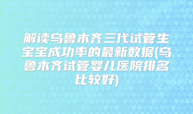 解读乌鲁木齐三代试管生宝宝成功率的最新数据(乌鲁木齐试管婴儿医院排名比较好)