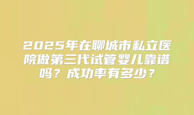 2025年在聊城市私立医院做第三代试管婴儿靠谱吗？成功率有多少？