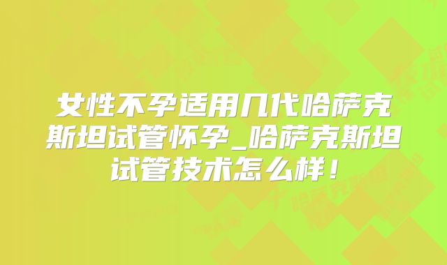 女性不孕适用几代哈萨克斯坦试管怀孕_哈萨克斯坦试管技术怎么样！