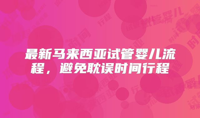 最新马来西亚试管婴儿流程，避免耽误时间行程