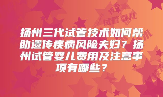 扬州三代试管技术如何帮助遗传疾病风险夫妇？扬州试管婴儿费用及注意事项有哪些？