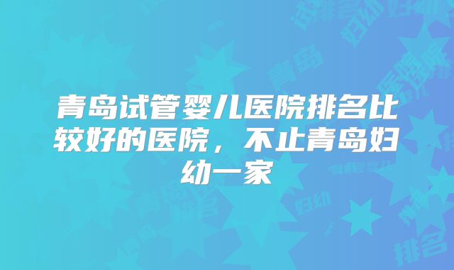 青岛试管婴儿医院排名比较好的医院，不止青岛妇幼一家