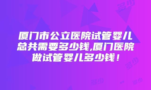 厦门市公立医院试管婴儿总共需要多少钱,厦门医院做试管婴儿多少钱！