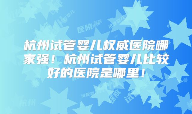 杭州试管婴儿权威医院哪家强!杭州试管婴儿比较好的医院是哪里!