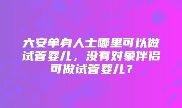 六安单身人士哪里可以做试管婴儿，没有对象伴侣可做试管婴儿？