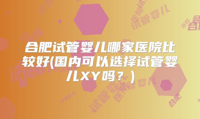 合肥试管婴儿哪家医院比较好(国内可以选择试管婴儿XY吗？)
