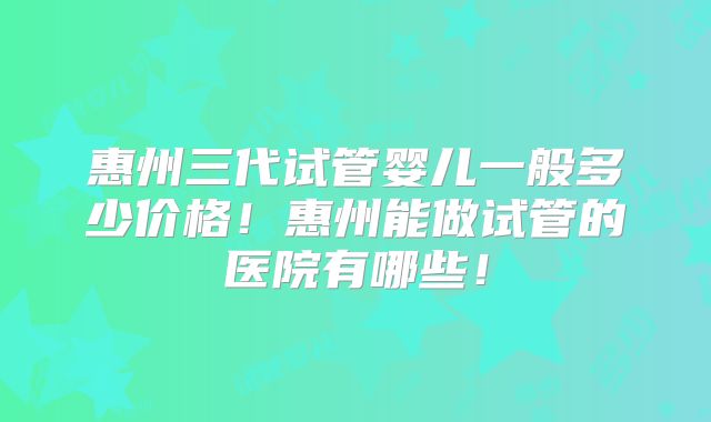 惠州三代试管婴儿一般多少价格！惠州能做试管的医院有哪些！