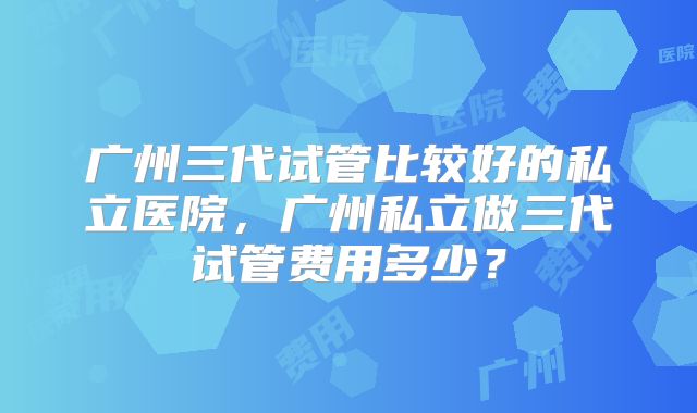 广州三代试管比较好的私立医院,广州私立做三代试管费用多少?