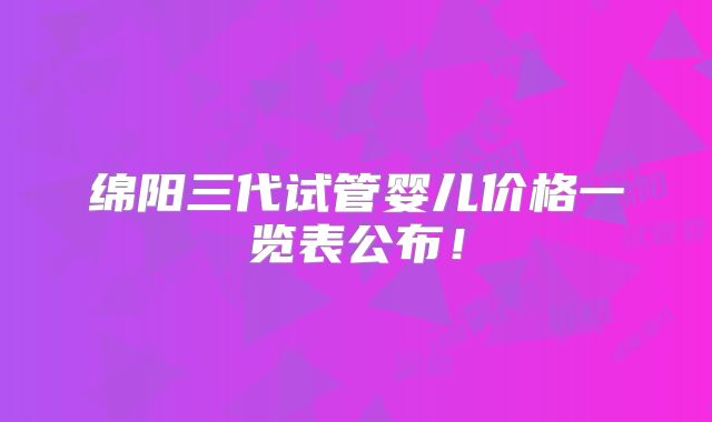 绵阳三代试管婴儿价格一览表公布!