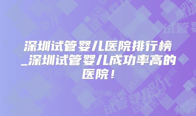深圳试管婴儿医院排行榜_深圳试管婴儿成功率高的医院!