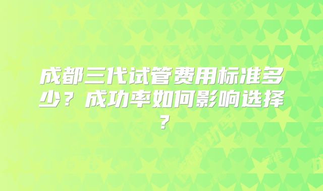 成都三代试管费用标准多少？成功率如何影响选择？