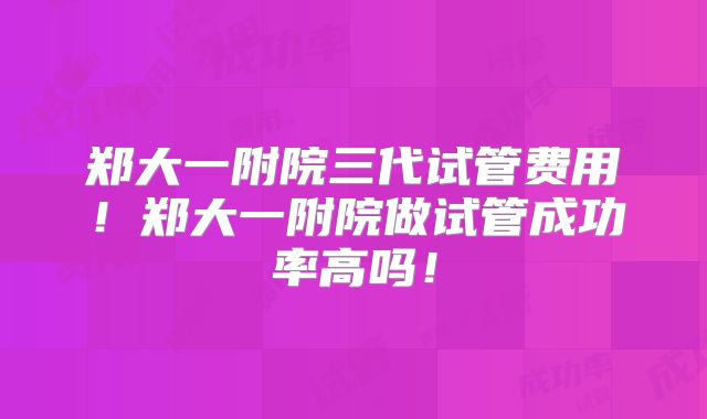 郑大一附院三代试管费用！郑大一附院做试管成功率高吗！