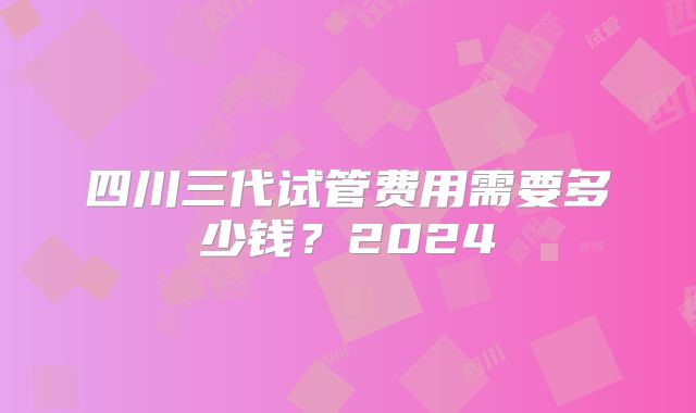四川三代试管费用需要多少钱？2024