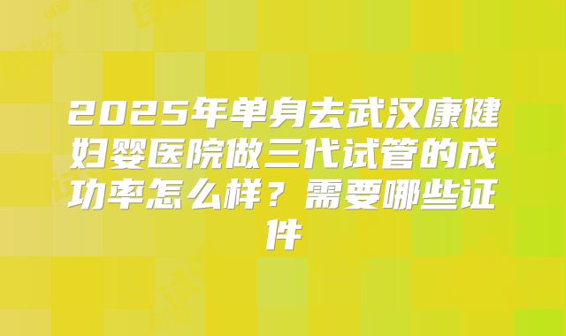 2025年单身去武汉康健妇婴医院做三代试管的成功率怎么样?需要哪些证件