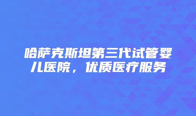 哈萨克斯坦第三代试管婴儿医院，优质医疗服务