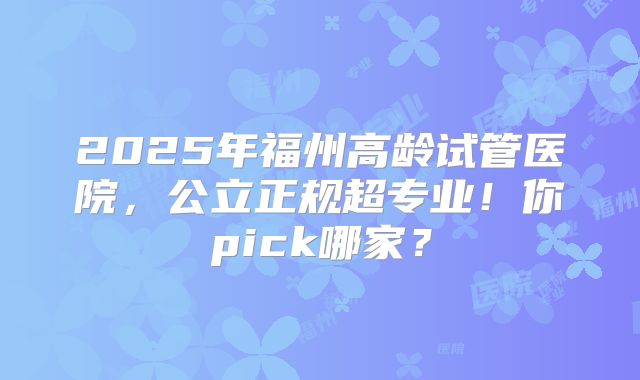 2025年福州高龄试管医院，公立正规超专业！你pick哪家？