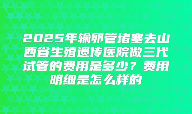 2025年输卵管堵塞去山西省生殖遗传医院做三代试管的费用是多少？费用明细是怎么样的