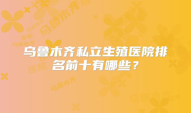 乌鲁木齐私立生殖医院排名前十有哪些？