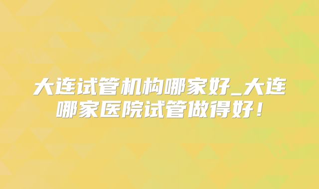大连试管机构哪家好_大连哪家医院试管做得好！