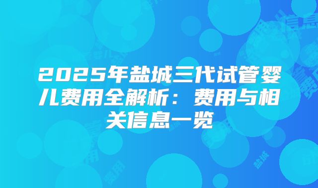 2025年盐城三代试管婴儿费用全解析：费用与相关信息一览