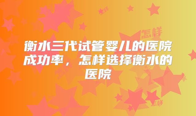衡水三代试管婴儿的医院成功率,怎样选择衡水的医院