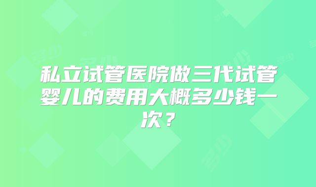 私立试管医院做三代试管婴儿的费用大概多少钱一次？