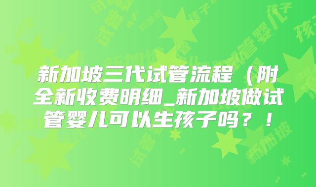 新加坡三代试管流程(附全新收费明细_新加坡做试管婴儿可以生孩子吗?!
