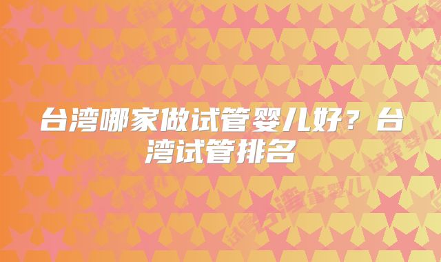 台湾哪家做试管婴儿好？台湾试管排名