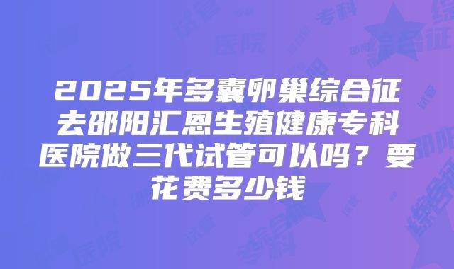 2025年多囊卵巢综合征去邵阳汇恩生殖健康专科医院做三代试管可以吗?要花费多少钱