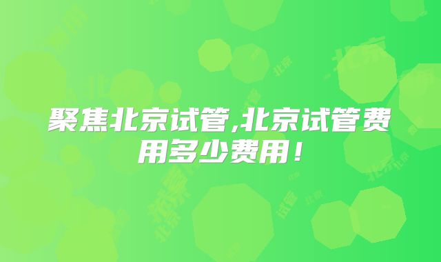 聚焦北京试管,北京试管费用多少费用！