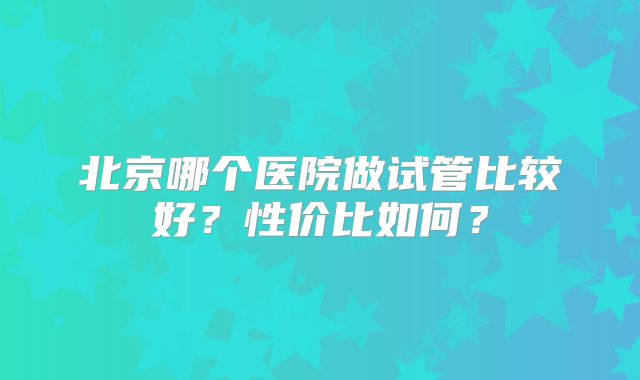 北京哪个医院做试管比较好？性价比如何？