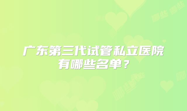 广东第三代试管私立医院有哪些名单？