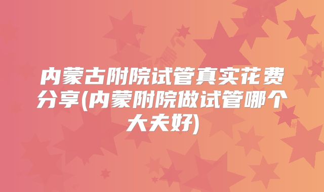 内蒙古附院试管真实花费分享(内蒙附院做试管哪个大夫好)