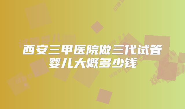 西安三甲医院做三代试管婴儿大概多少钱