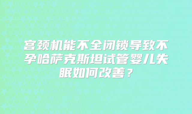 宫颈机能不全闭锁导致不孕哈萨克斯坦试管婴儿失眠如何改善？