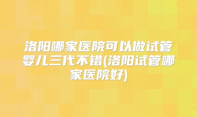 洛阳哪家医院可以做试管婴儿三代不错(洛阳试管哪家医院好)