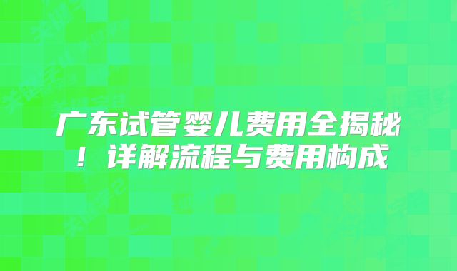 广东试管婴儿费用全揭秘！详解流程与费用构成