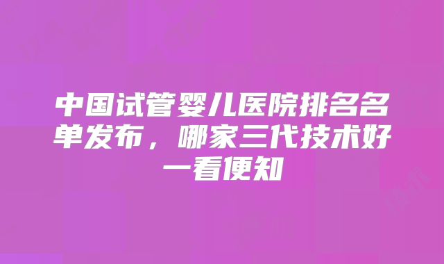 中国试管婴儿医院排名名单发布，哪家三代技术好一看便知