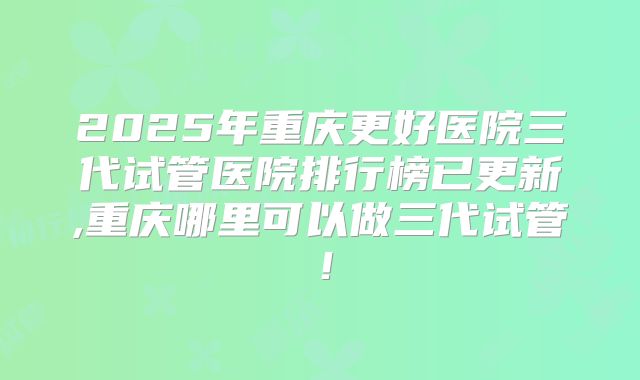 2025年重庆更好医院三代试管医院排行榜已更新,重庆哪里可以做三代试管!