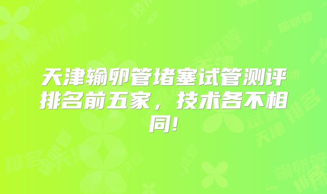 天津输卵管堵塞试管测评排名前五家，技术各不相同!