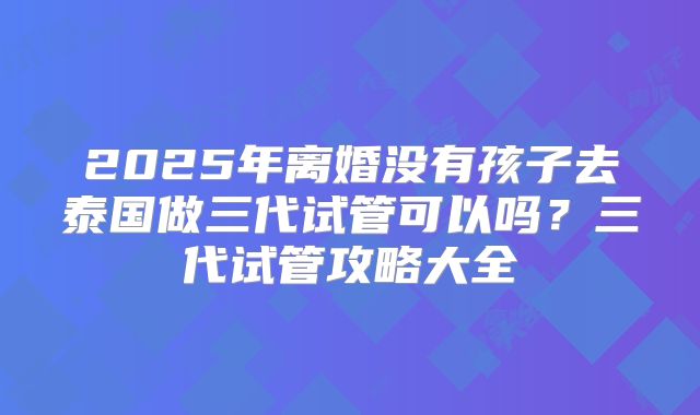 2025年离婚没有孩子去泰国做三代试管可以吗?三代试管攻略大全