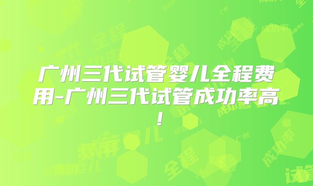 广州三代试管婴儿全程费用-广州三代试管成功率高！