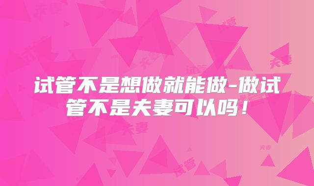试管不是想做就能做-做试管不是夫妻可以吗!