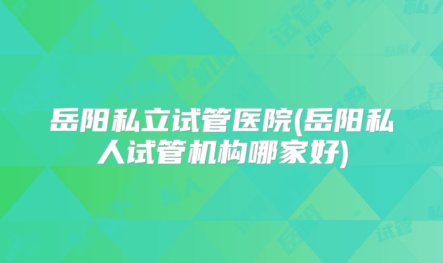 岳阳私立试管医院(岳阳私人试管机构哪家好)