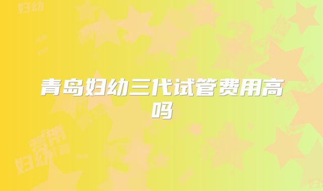 青岛妇幼三代试管费用高吗