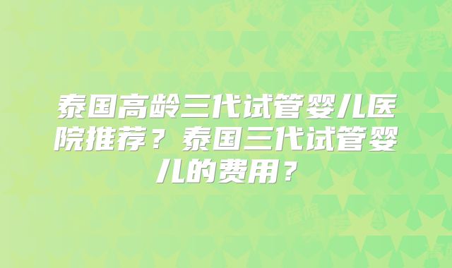 泰国高龄三代试管婴儿医院推荐？泰国三代试管婴儿的费用？