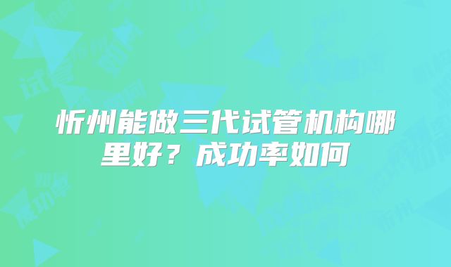 忻州能做三代试管机构哪里好?成功率如何