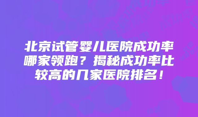 北京试管婴儿医院成功率哪家领跑？揭秘成功率比较高的几家医院排名！