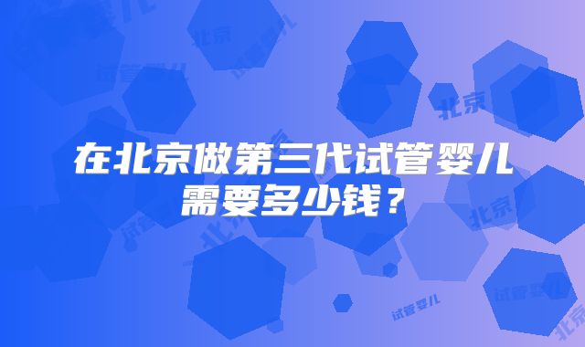 在北京做第三代试管婴儿需要多少钱？